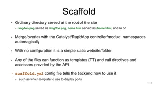 Scaffold
• Ordinary directory served at the root of the site
✴ img/foo.png served as /img/foo.png, home.html served as /home.html, and so on
• Merge/overlay with the Catalyst/RapidApp controller/module namespaces
automagically
• With no configuration it is a simple static website/folder
• Any of the files can function as templates (TT) and call directives and
accessors provided by the API
• scaffold.yml config file tells the backend how to use it
✴ such as which template to use to display posts
 