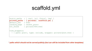 scaffold.yml
static_paths : [ css/, js/, fonts/, img/ ]
private_paths : [ private/, scaffold.yml ]
default_ext : html
landing_page : recent_posts
not_found : private/404.html
view_wrappers:
- { path: post/, type: include, wrapper: private/post.html }
* paths which should not be served publicly (but can still be included from other templates)
 