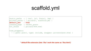 scaffold.yml
static_paths : [ css/, js/, fonts/, img/ ]
private_paths : [ private/, scaffold.yml ]
default_ext : html
landing_page : recent_posts
not_found : private/404.html
view_wrappers:
- { path: post/, type: include, wrapper: private/post.html }
* default file extension (lets ‘/foo’ work the same as ‘/foo.html’)
 