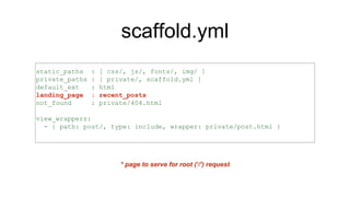 scaffold.yml
static_paths : [ css/, js/, fonts/, img/ ]
private_paths : [ private/, scaffold.yml ]
default_ext : html
landing_page : recent_posts
not_found : private/404.html
view_wrappers:
- { path: post/, type: include, wrapper: private/post.html }
* page to serve for root (‘/’) request
 