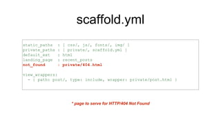 scaffold.yml
static_paths : [ css/, js/, fonts/, img/ ]
private_paths : [ private/, scaffold.yml ]
default_ext : html
landing_page : recent_posts
not_found : private/404.html
view_wrappers:
- { path: post/, type: include, wrapper: private/post.html }
* page to serve for HTTP/404 Not Found
 