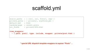 scaffold.yml
static_paths : [ css/, js/, fonts/, img/ ]
private_paths : [ private/, scaffold.yml ]
default_ext : html
landing_page : recent_posts
not_found : private/404.html
view_wrappers:
- { path: post/, type: include, wrapper: private/post.html }
* special URL dispatch template wrappers to expose “Posts” …
 