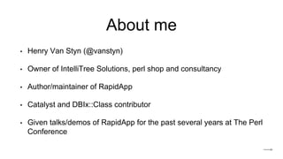 About me
• Henry Van Styn (@vanstyn)
• Owner of IntelliTree Solutions, perl shop and consultancy
• Author/maintainer of RapidApp
• Catalyst and DBIx::Class contributor
• Given talks/demos of RapidApp for the past several years at The Perl
Conference
 