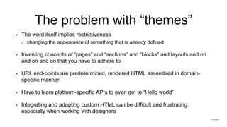 The problem with “themes”
• The word itself implies restrictiveness
‣ changing the appearance of something that is already defined
• Inventing concepts of “pages” and “sections” and “blocks” and layouts and on
and on and on that you have to adhere to
• URL end-points are predetermined, rendered HTML assembled in domain-
specific manner
• Have to learn platform-specific APIs to even get to “Hello world”
• Integrating and adapting custom HTML can be difficult and frustrating,
especially when working with designers
 