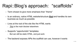 Rapi::Blog’s approach:
• Term chosen to give more emphasis than “theme”
• Is an ordinary, native HTML website/structure first and handles its own
business as much as possible
• Lives at the root of the site like the HTML wants
‣ This is the main blocker elsewhere
• Supports “opportunistic” templates
‣ But can still be static HTML, and just work
• The backend exposes APIs the scaffold can use, however it wants
“scaffolds”
 