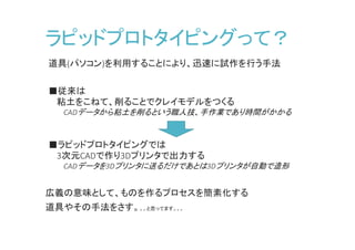 ラピッドプロトタイピングって？
道具(パソコン)を利用することにより、迅速に試作を行う手法
■従来は
粘土をこねて、削ることでクレイモデルをつくる
CADデータから粘土を削るという職人技、手作業であり時間がかかる
■ラピッドプロトタイピングでは
3次元CADで作り3Dプリンタで出力する
CADデータを3Dプリンタに送るだけであとは3Dプリンタが自動で造形
広義の意味として、ものを作るプロセスを簡素化する
道具やその手法をさす。。。と思ってます。。。
 