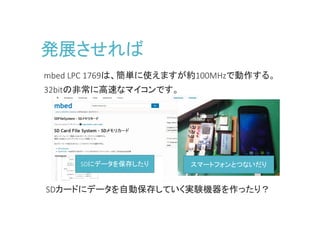 発展させれば
mbed LPC 1769は、簡単に使えますが約100MHzで動作する。
32bitの非常に高速なマイコンです。
SDにデータを保存したり スマートフォンとつないだり
SDカードにデータを一定期間ごとに自動保存したり、
パソコンで実験機器を制御することが可能になる
SDカードにデータを一定期間ごとに自動保存したり、
パソコンで実験機器を制御することが可能になる
 