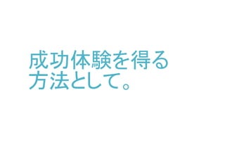 成功体験を得る
方法として。
と、2時間くらいしか作ってる時間無かったので、
ここでプレゼンは終わりましたが…
後日再発表用に後ろにいくつか質問された部分を書き足してみました
 