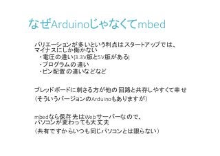 なぜArduinoじゃなくてmbed
バリエーションが多いという利点はスタートアップでは、
マイナスにしか働かない
・電圧の違い(3.3V版と5V版がある)
・プログラムの違い
・ピン配置の違いなどなど
ブレッドボードに刺さる方が他の回路と共存しやすくて幸せ
（そういうバージョンのArduinoもありますが）
mbedなら保存先はWebサーバーなので、
パソコンが変わっても大丈夫
（共有ですからいつも同じパソコンとは限らない）
 