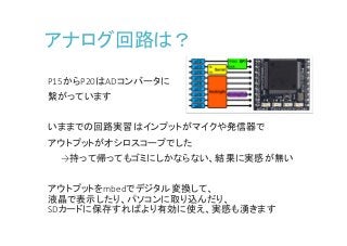 アナログ回路は？
P15からP20はADコンバータに
繋がっています
いままでの回路実習はインプットがマイクや発信器で
アウトプットがオシロスコープでした
→持って帰ってもゴミにしかならない、結果に実感が無い
アウトプットをmbedでデジタル変換して、
液晶で表示したり、パソコンに取り込んだり、
SDカードに保存すればより有効に使え、実感も湧きます
 