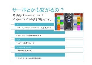 サーボとかも繋がるの？
繋がりますmbed LPC1768は
インターフェイスの多さが魅力です。
•SDカード、ADコンバータ、DAコンバータ、液晶、センサー
SPI
•センサー、マイコン間相互接続、液晶
I2C
•センサー、通信モジュール
Serial
•アナログ回路、センサー
ADコンバータ(AnalogIn)
•サーボ、モーター、LEDの明るさ制御も
PwmOut
 