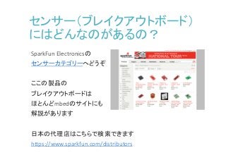センサー（ブレイクアウトボード）
にはどんなのがあるの？
SparkFun Electronicsの
センサーカテゴリーへどうぞ
ここの製品の
ブレイクアウトボードは
ほとんどmbedのサイトにも
解説があります
日本の代理店はこちらで検索できます
https://www.sparkfun.com/distributors
 
