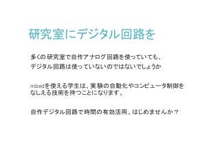 研究室にデジタル回路を
多くの研究室で自作アナログ回路を使っていても、
デジタル回路は使っていないのではないでしょうか
mbedを使える学生は、実験の自動化やコンピュータ制御を
なしえる技術を持つことになります。
自作デジタル回路で時間の有効活用、はじめませんか？
 