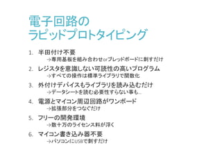 電子回路の
ラピッドプロトタイピング
1. 半田付け不要
→専用基板を組み合わせorブレッドボードに刺すだけ
2. レジスタを意識しない可読性の高いプログラム
→すべての操作は標準ライブラリで関数化
3. 外付けデバイスもライブラリを読み込むだけ
→データシートを読む必要性すらない事も…
4. 電源とマイコン周辺回路がワンボード
→拡張部分をつなぐだけ
5. フリーの開発環境
→数十万のライセンス料が浮く
6. マイコン書き込み器不要
→パソコンにUSBで刺すだけ
 