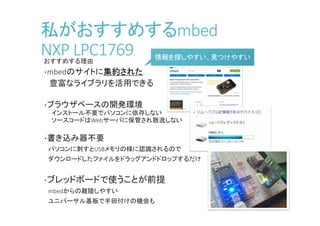 私がおすすめするmbed
NXP LPC1768おすすめする理由
・mbedのサイトに集約された
豊富なライブラリを活用できる
・ブラウザベースの開発環境
インストール不要でパソコンに依存しない
ソースコードはWebサーバに保管され散逸しない
・書き込み器不要
パソコンに刺すとUSBメモリの様に認識されるので
ダウンロードしたファイルをドラッグアンドドロップするだけ
・ブレッドボードで使うことが前提
mbedからの離陸しやすい
ユニバーサル基板で半田付けの機会も
情報を探しやすい、見つけやすい情報を探しやすい、見つけやすい
 