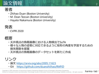 Copyright © 2020 調和系工学研究室 - 北海道大学 大学院情報科学研究院 情報理工学部門 複合情報工学分野 – All rights reserved.
Copyright © 2020 Laboratory of Harmonious Systems Engineering Research Group of Synergetic Information Engineering
Division of Computer Science and Information Technology Faculty of Information Science and Technology Hokkaido University – All rights reserved.
論文情報 2
著者
・Zhihao Duan (Boston University)
・M. Ozan Tezcan (Boston University)
・Hayato Nakamura (Boston University)
発表
・CVPR 2020
概要
・天井視点の魚眼画像における人物検出でSoTA
・様々な人物の姿勢に対応できるように矩形の角度を学習するための
損失関数を提案
・天井視点の魚眼画像のデータセットを新たに作成
リンク
・論文 https://arxiv.org/abs/2005.11623
・Git https://github.com/duanzhiihao/RAPiD
 