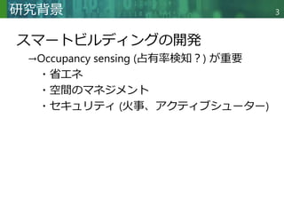 Copyright © 2020 調和系工学研究室 - 北海道大学 大学院情報科学研究院 情報理工学部門 複合情報工学分野 – All rights reserved.
Copyright © 2020 調和系工学研究室 - 北海道大学 大学院情報科学研究院 情報理工学部門 複合情報工学分野 – All rights reserved.
研究背景
スマートビルディングの開発
→Occupancy sensing (占有率検知？) が重要
・省エネ
・空間のマネジメント
・セキュリティ (火事、アクティブシューター)
3
 