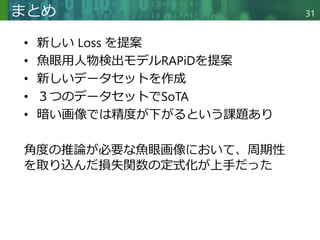 Copyright © 2020 調和系工学研究室 - 北海道大学 大学院情報科学研究院 情報理工学部門 複合情報工学分野 – All rights reserved.
Copyright © 2020 調和系工学研究室 - 北海道大学 大学院情報科学研究院 情報理工学部門 複合情報工学分野 – All rights reserved.
まとめ
• 新しい Loss を提案
• 魚眼用人物検出モデルRAPiDを提案
• 新しいデータセットを作成
• ３つのデータセットでSoTA
• 暗い画像では精度が下がるという課題あり
角度の推論が必要な魚眼画像において、周期性
を取り込んだ損失関数の定式化が上手だった
31
 