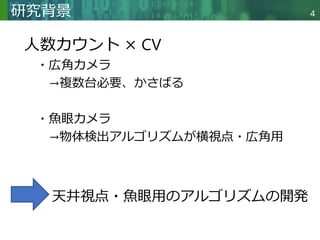 Copyright © 2020 調和系工学研究室 - 北海道大学 大学院情報科学研究院 情報理工学部門 複合情報工学分野 – All rights reserved.
Copyright © 2020 調和系工学研究室 - 北海道大学 大学院情報科学研究院 情報理工学部門 複合情報工学分野 – All rights reserved.
研究背景
人数カウント × CV
・広角カメラ
→複数台必要、かさばる
・魚眼カメラ
→物体検出アルゴリズムが横視点・広角用
4
天井視点・魚眼用のアルゴリズムの開発
 
