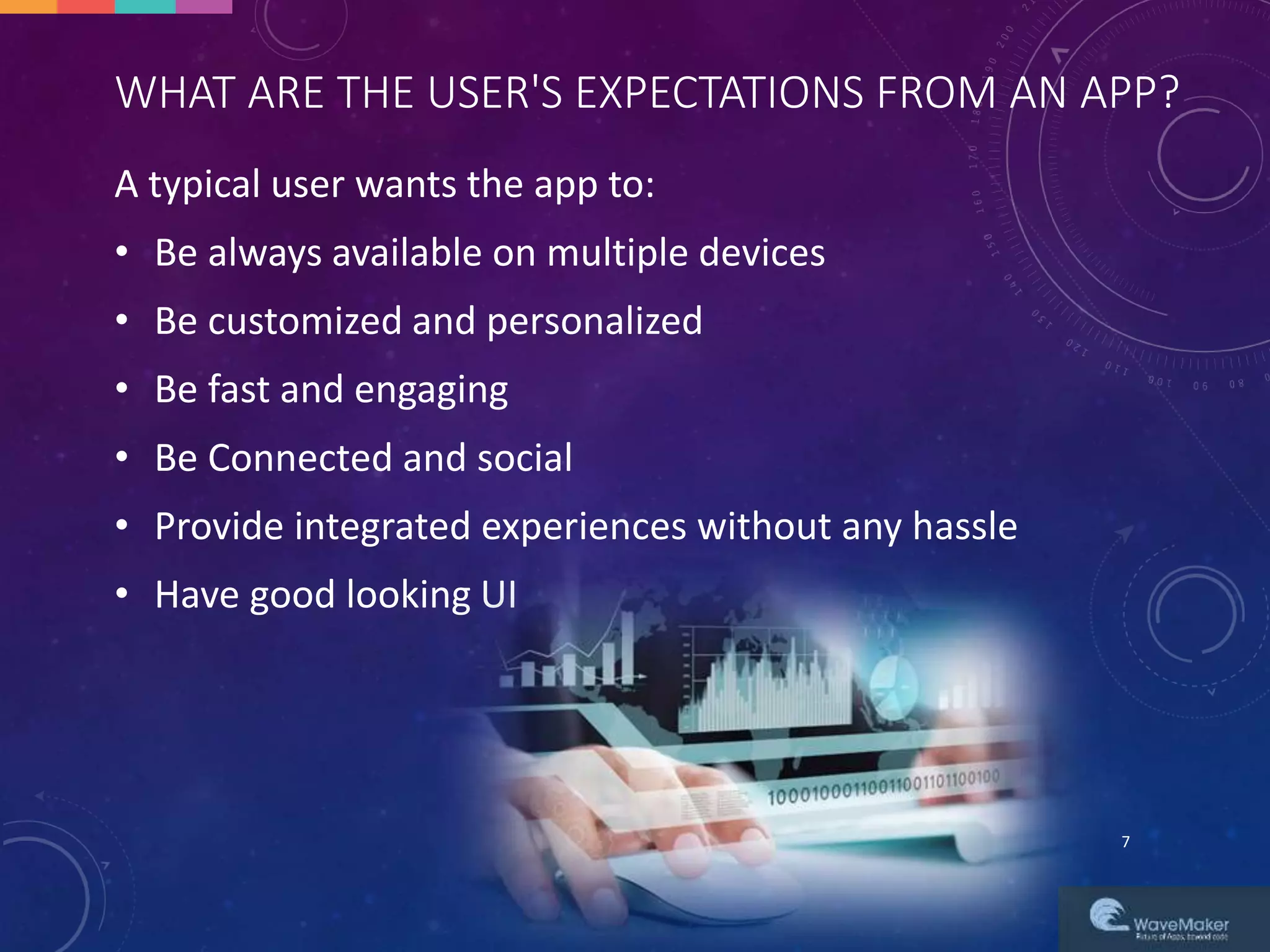 WHAT ARE THE USER'S EXPECTATIONS FROM AN APP?
A typical user wants the app to:
• Be always available on multiple devices
• Be customized and personalized
• Be fast and engaging
• Be Connected and social
• Provide integrated experiences without any hassle
• Have good looking UI
7
 
