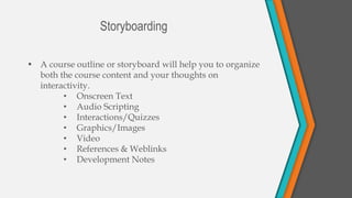 • A course outline or storyboard will help you to organize
both the course content and your thoughts on
interactivity.
• Onscreen Text
• Audio Scripting
• Interactions/Quizzes
• Graphics/Images
• Video
• References & Weblinks
• Development Notes
Storyboarding
 
