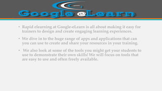 • Rapid elearning at Google-eLearn is all about making it easy for
trainers to design and create engaging learning experiences.
• We dive in to the huge range of apps and applications that can
you can use to create and share your resources in your training.
• We also look at some of the tools you might get your students to
use to demonstrate their own skills! We will focus on tools that
are easy to use and often freely available.
 