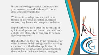 If you are looking for quick turnaround for
your courses, we undertake rapid course
development projects, too.
While rapid development may not be as
flexible or powerful as custom eLearning
courses, they have their own place in the sun.
Rapid authoring tools offer the advantage of
quick development and lower costs, with only
a slight loss of fidelity as compare to custom
development tools.
Rapid authoring tools are by no means inferior
when it comes to delivering a quality learning
experience – with effective application of
instructional design, courses developed using
these tools can be interactive and engaging.
 