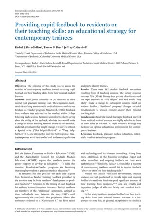 International Journal of Medical Education. 2016;7:83-86
ISSN: 2042-6372
DOI: 10.5116/ijme.56dc.908a
Providing rapid feedback to residents on
their teaching skills: an educational strategy for
contemporary trainees
Rachel J. Katz-Sidlow1, Tamar G. Baer2, Jeffrey C. Gershel1
1
Lewis M. Fraad Department of Pediatrics, Jacobi Medical Center, Albert Einstein College of Medicine, USA
2
Department of Pediatrics, Columbia University Medical Center, USA
Correspondence: Rachel J. Katz-Sidlow, Lewis M. Fraad Department of Pediatrics, Jacobi Medical Center, 1400 Pelham Parkway S,
Bronx, NY 10461USA. Email: Rachel.Katz@nbhn.net
Accepted: March 06, 2016
Abstract
Objectives: The objective of this study was to assess the
attitudes of contemporary residents toward receiving rapid
feedback on their teaching skills from their medical student
learners.
Methods: Participants consisted of 20 residents in their
second post-graduate training year. These residents facili-
tated 44 teaching sessions with medical students within our
Resident-as-Teacher program. Structured, written feedback
from students was returned to the resident within 3 days
following each session. Residents completed a short survey
about the utility of the feedback, whether they would make
a change to future teaching sessions based on the feedback,
and what specifically they might change. The survey utilized
a 4-point scale (“Not helpful/likely=1” to “Very help-
ful/likely=4”), and allowed for one free-text response. Free-
text responses were hand-coded and underwent qualitative
analysis to identify themes.
Results: There were 182 student feedback encounters
resulting from 44 teaching sessions. The survey response
rate was 73% (32/44). Ninety-four percent of residents rated
the rapid feedback as “very helpful,” and 91% would “very
likely” make a change to subsequent sessions based on
student feedback. Residents’ proposed changes included
modifications to session content and/or their personal
teaching style.
Conclusions: Residents found that rapid feedback received
from medical student learners was highly valuable to them
in their roles as teachers. A rapid feedback strategy may
facilitate an optimal educational environment for contem-
porary trainees.
Keywords: Feedback, graduate medical education, millen-
nials, resident-as-teacher program
Introduction
Both the Liaison Committee on Medical Education (LCME)
and the Accreditation Council for Graduate Medical
Education (ACGME) require that residents receive the
proper support to develop as educators.1,2
To fulfil this
mandate, Resident-as-Teacher programs are becoming
increasingly prevalent in graduate medical education.3-5
As residents put into practice the skills they acquire
from Resident-as-Teacher training, feedback provided by
the learners may facilitate residents’ development as profi-
cient teachers.6-10
Attention to the timing of such feedback
for residents is more important than ever. Today’s residents
are members of the “Millennial” generation, defined as
those individuals born between the early 1980’s until
approximately the year 2000. This population cohort, also
sometimes referred to as “Generation Y,” has been raised
with technology and its inherent immediacy. Along these
lines, Millennials in the business workplace expect and
value immediate and ongoing feedback on their work
performance.11-13
Similarly, Tuck et al. found that a majority
of contemporary residents would like to receive feedback
“always or often” on their teaching skills.10
Within the clinical education environment, medical
students are well-positioned to provide rapid and ongoing
feedback to residents. Students spend significant amounts of
time learning from residents,3,14-16
and are reliable and
important judges of effective faculty and resident teach-
ing.16-19
In this study, residents received feedback on their teach-
ing skills from their medical student learners. It is im-
portant to note that, in general, receptiveness to feedback
83
© 2016 Rachel J. Katz-Sidlow et al. This is an Open Access article distributed under the terms of the Creative Commons Attribution License which permits unrestricted use
of work provided the original work is properly cited. http://creativecommons.org/licenses/by/3.0
 