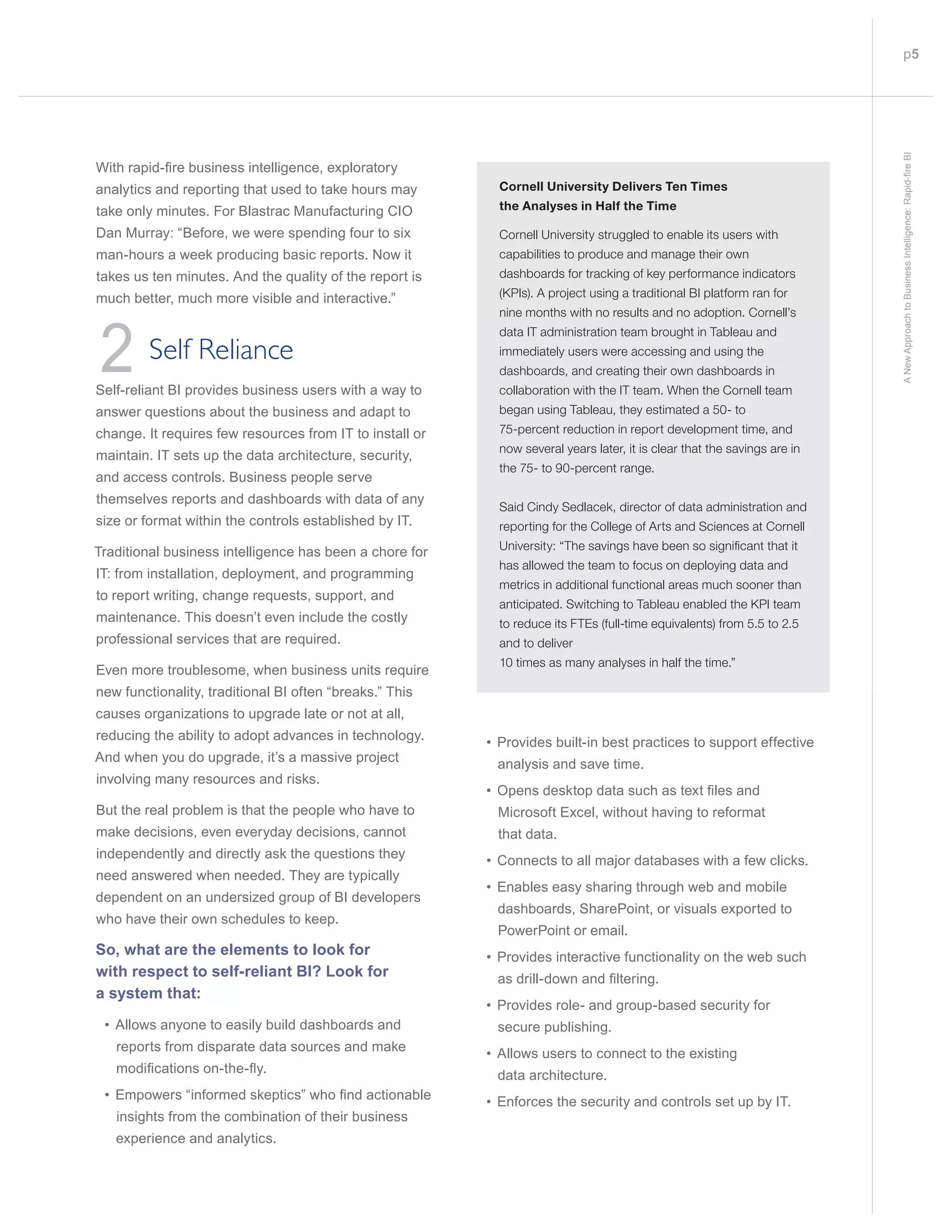 p5
ANewApproachtoBusinessIntelligence:Rapid-fireBI
ith rapid-fire usiness intelligence e plorator
analytics and reporting that used to take hours may
take only minutes. For Blastrac Manufacturing CIO
Dan Murray: “Before, we were spending four to six
man-hours a week producing basic reports. Now it
takes us ten minutes. And the quality of the report is
much better, much more visible and interactive.”
2 Self Reliance
Self-reliant BI provides business users with a way to
answer questions about the business and adapt to
change. It requires few resources from IT to install or
maintain. IT sets up the data architecture, security,
and access controls. Business people serve
themselves reports and dashboards with data of any
size or format within the controls established by IT.
Traditional business intelligence has been a chore for
IT: from installation, deployment, and programming
to report writing, change requests, support, and
maintenance. This doesn’t even include the costly
professional services that are required.
Even more troublesome, when business units require
new functionality, traditional BI often “breaks.” This
causes organizations to upgrade late or not at all,
reducing the ability to adopt advances in technology.
And when you do upgrade, it’s a massive project
involving many resources and risks.
But the real problem is that the people who have to
make decisions, even everyday decisions, cannot
independently and directly ask the questions they
need answered when needed. They are typically
dependent on an undersized group of BI developers
who have their own schedules to keep.
So, what are the elements to look for
with respect to self-reliant BI? Look for
a system that:
• Allows anyone to easily build dashboards and
reports from disparate data sources and make
odifications on-the-
powers in or ed s eptics who find actiona le
insights from the combination of their business
experience and analytics.
• Provides built-in best practices to support effective
analysis and save time.
• pens des top data such as te t files and
Microsoft Excel, without having to reformat
that data.
• Connects to all major databases with a few clicks.
• Enables easy sharing through web and mobile
dashboards, SharePoint, or visuals exported to
PowerPoint or email.
• Provides interactive functionality on the web such
as drill-down and filtering
• Provides role- and group-based security for
secure publishing.
• Allows users to connect to the existing
data architecture.
• Enforces the security and controls set up by IT.
Cornell University Delivers Ten Times
the Analyses in Half the Time
Cornell University struggled to enable its users with
capabilities to produce and manage their own
dashboards for tracking of key performance indicators
(KPIs). A project using a traditional BI platform ran for
nine months with no results and no adoption. Cornell’s
data IT administration team brought in Tableau and
immediately users were accessing and using the
dashboards, and creating their own dashboards in
collaboration with the IT team. When the Cornell team
began using Tableau, they estimated a 50- to
75-percent reduction in report development time, and
now several years later, it is clear that the savings are in
the 75- to 90-percent range.
Said Cindy Sedlacek, director of data administration and
reporting for the College of Arts and Sciences at Cornell
University: “The savings have been so significant that it
has allowed the team to focus on deploying data and
metrics in additional functional areas much sooner than
anticipated. Switching to Tableau enabled the KPI team
to reduce its FTEs (full-time equivalents) from 5.5 to 2.5
and to deliver
10 times as many analyses in half the time.”
 