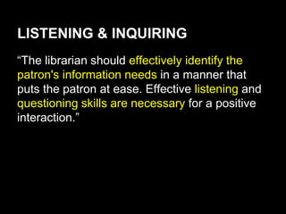 LISTENING & INQUIRING
“The librarian should effectively identify the
patron's information needs in a manner that
puts the patron at ease. Effective listening and
questioning skills are necessary for a positive
interaction.”
 