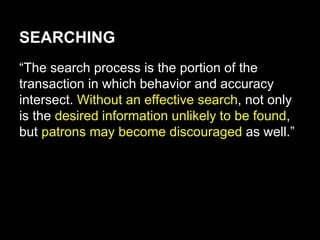 SEARCHING
“The search process is the portion of the
transaction in which behavior and accuracy
intersect. Without an effective search, not only
is the desired information unlikely to be found,
but patrons may become discouraged as well.”
 