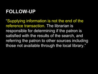 FOLLOW-UP
“Supplying information is not the end of the
reference transaction. The librarian is
responsible for determining if the patron is
satisfied with the results of the search, and
referring the patron to other sources including
those not available through the local library.”
 