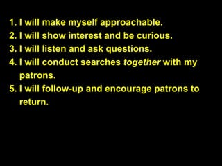 1. I will make myself approachable.
2. I will show interest and be curious.
3. I will listen and ask questions.
4. I will conduct searches together with my
patrons.
5. I will follow-up and encourage patrons to
return.
 