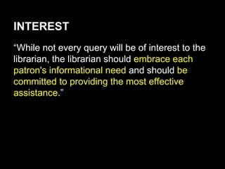 INTEREST
“While not every query will be of interest to the
librarian, the librarian should embrace each
patron's informational need and should be
committed to providing the most effective
assistance.”
 