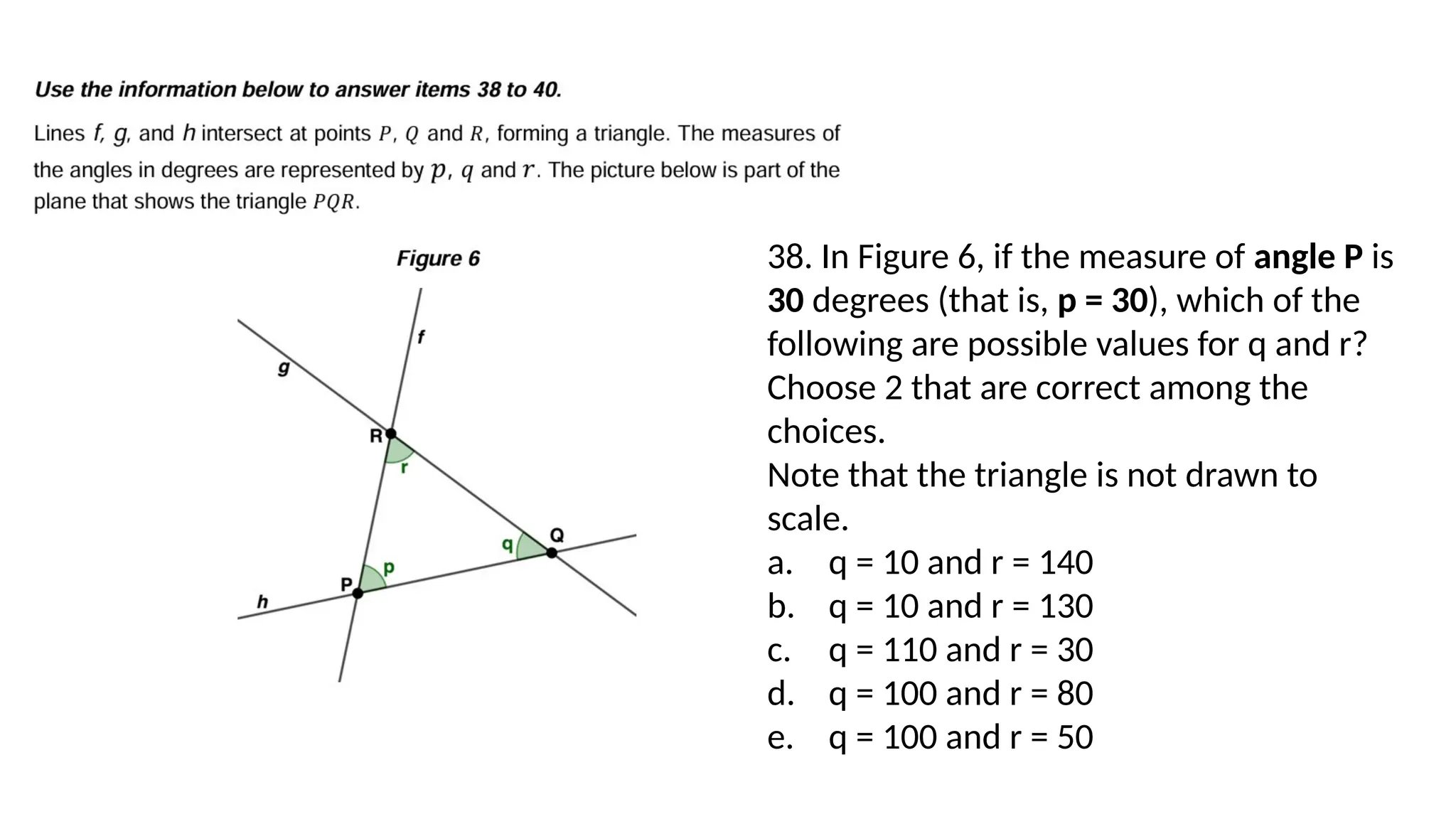 38. In Figure 6, if the measure of angle P is
30 degrees (that is, p = 30), which of the
following are possible values for q and r?
Choose 2 that are correct among the
choices.
Note that the triangle is not drawn to
scale.
a. q = 10 and r = 140
b. q = 10 and r = 130
c. q = 110 and r = 30
d. q = 100 and r = 80
e. q = 100 and r = 50
 