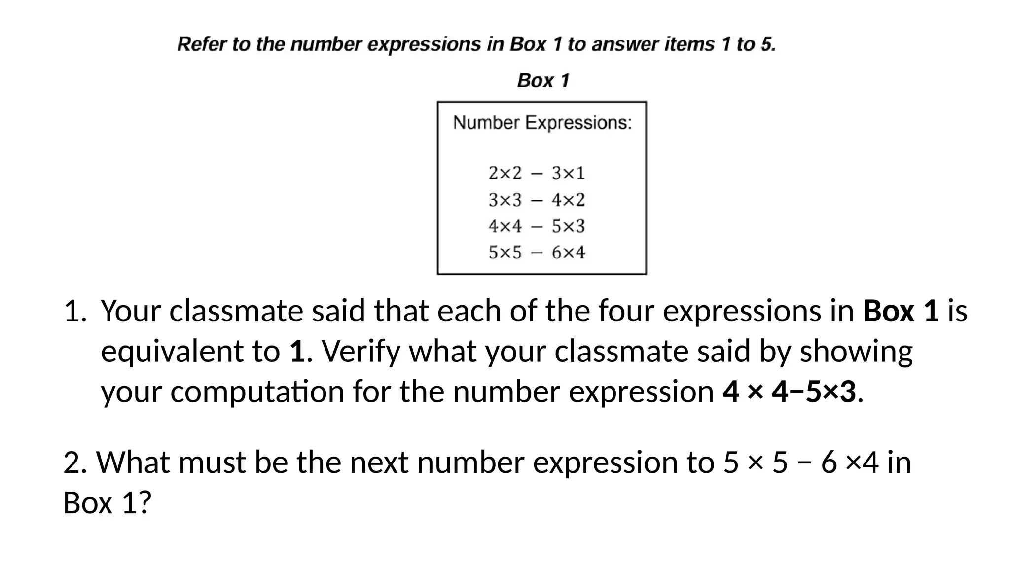 1. Your classmate said that each of the four expressions in Box 1 is
equivalent to 1. Verify what your classmate said by showing
your computation for the number expression 4 × 4−5×3.
2. What must be the next number expression to 5 × 5 − 6 ×4 in
Box 1?
 