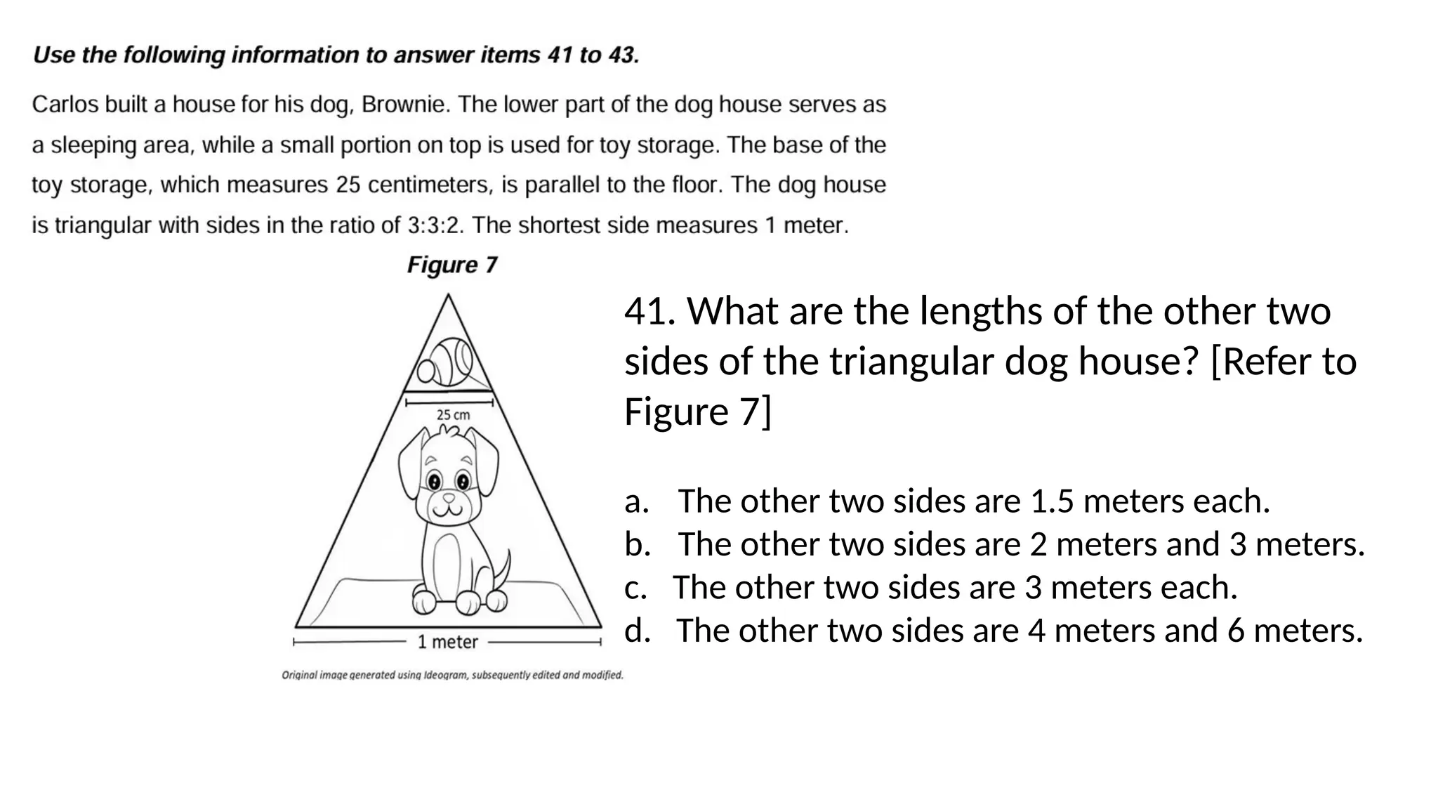 41. What are the lengths of the other two
sides of the triangular dog house? [Refer to
Figure 7]
a. The other two sides are 1.5 meters each.
b. The other two sides are 2 meters and 3 meters.
c. The other two sides are 3 meters each.
d. The other two sides are 4 meters and 6 meters.
 