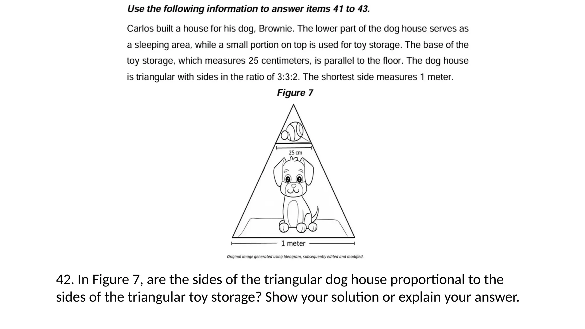 42. In Figure 7, are the sides of the triangular dog house proportional to the
sides of the triangular toy storage? Show your solution or explain your answer.
 