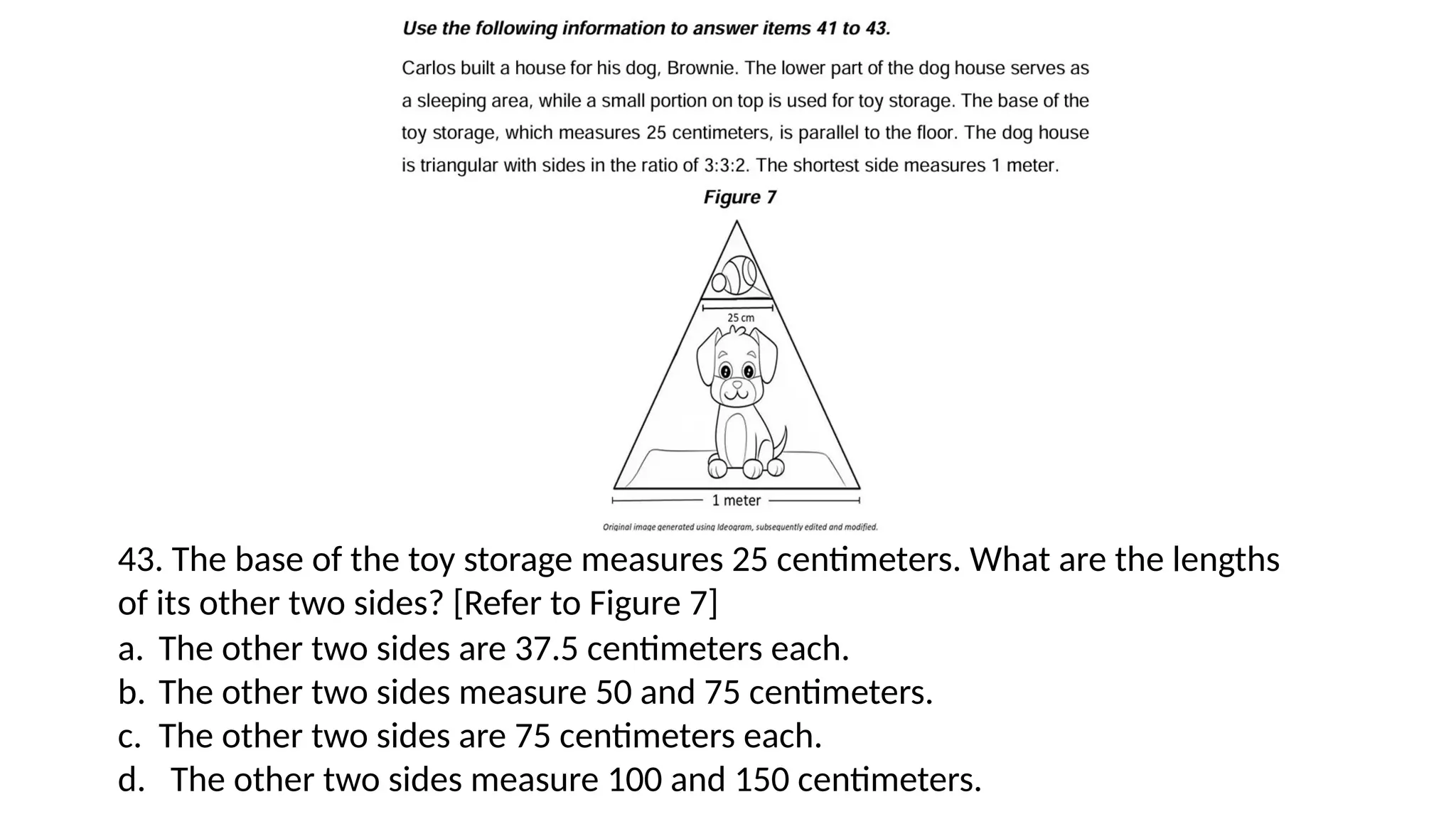 43. The base of the toy storage measures 25 centimeters. What are the lengths
of its other two sides? [Refer to Figure 7]
a. The other two sides are 37.5 centimeters each.
b. The other two sides measure 50 and 75 centimeters.
c. The other two sides are 75 centimeters each.
d. The other two sides measure 100 and 150 centimeters.
 