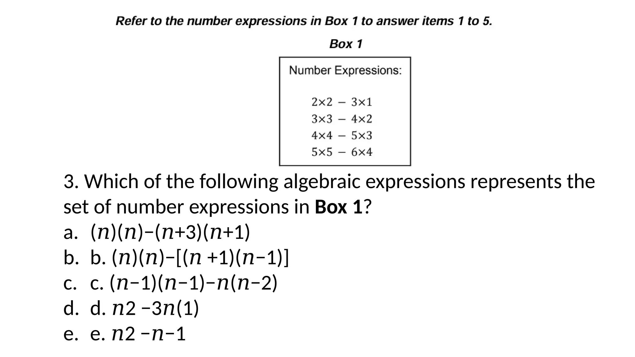 3. Which of the following algebraic expressions represents the
set of number expressions in Box 1?
a. ( )( )−( +3)( +1)
𝑛 𝑛 𝑛 𝑛
b. b. ( )( )−[( +1)( −1)]
𝑛 𝑛 𝑛 𝑛
c. c. ( −1)( −1)− ( −2)
𝑛 𝑛 𝑛 𝑛
d. d. 2 −3 (1)
𝑛 𝑛
e. e. 2 − −1
𝑛 𝑛
 