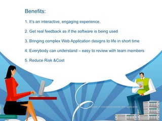 Benefits:
Benefits
     1. It‟s an interactive, engaging experience.

     2. Get real feedback as if the software is being used

     3. Bringing complex Web Application designs to life in short time

     4. Everybody can understand – easy to review with team members

     5. Reduce Risk &Cost




                                          Example of clickable prototype Web Application
 