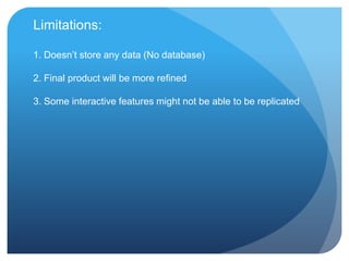 Limitations:

1. Doesn‟t store any data (No database)

2. Final product will be more refined

3. Some interactive features might not be able to be replicated
 