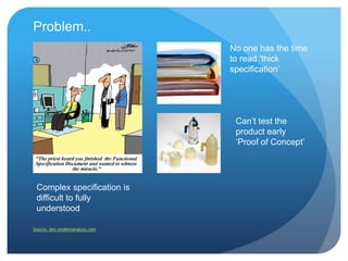 Problem..
                                No one has the time
                                to read „thick
                                specification‟




                                 Can‟t test the
                                 product early
                                 „Proof of Concept‟




 Complex specification is
 difficult to fully
 understood

Source: dev.modernanalyst.com
 