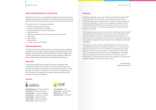 Rapid routes to scaleRapid routes to scale
About the Rapid Routes to Scale Group
Rapid Routes to Scale is a unique group of stakeholders from the academic,
social and private sectors, committed to ensuring poorer people have better
health by understanding how primary care can be scaled and acting upon it.
This report has been created and funded by:
	 Bill and Melinda Gates Foundation
	 Center for Health Market Innovations
	 International Centre for Social Franchising
	GlaxoSmithKline
	 International Partnership for Innovative Healthcare Delivery
	 Merck & Co
	 Merck Serono
	 Novo Nordisk
	 T-HOPE, University of Toronto
Acknowledgements
The authors would like to thank all those interviewed for being so generous
with their time and insights. Particular thanks go to IPIHD and R4D for the
extensive time, energy and expertise that they put into their advisory role.
T-HOPE would also like to thank Daniela Graziano, Stephen Pomedli, Ilan
Shahin, Raman Sohal, and Diane Wu for assisting with the research.
Disclaimer
Except where specifically attributed, all opinions, statements and
conclusions are those of the authors and not of any interviewee. Due
care has been taken in researching and analysing the information herein
but does not assume any liability for the accuracy or completeness of
the information. The material in this report may be quoted and used
provided it is properly attributed.
Authors
Onil Bhattacharyya – Principal Investigator
Will Mitchell – Principal Investigator
Anita McGahan – Principal Investigator
Kate Mossman – Research Coordinator
Leigh Hayden – Research Manager
Jason Sukhram – Research Associate
David Leung – Research Associate
Dan Berelowitz – CEO
Jackie Horn – Project Director
Martha Paren – Manager
Matthew Towner – Consultant
Foreword
As Ebola ravages the west coast of Africa, almost never has there been
a time when the failure of primary care health systems has been so
starkly illustrated, and so devastating. The tragedy of poor primary care
is not only impacting on health but also livelihoods, stopping millions
contributing to the betterment of the societies they live in. This is not
a failure of medicine, it is a failure of organization; an inability to scale
primary care systems.
Frustratingly, private, public and social sector organizations seem to have
the ability to reinvent the wheel continuously, pouring time and money
into new programs that meet a commercial and social need when so
often this work has already been done. Yet there are examples of primary
care scaling successfully that can be learnt from, developed, copied and/
or adapted.
We know that no one primary care organisation can scale up alone. To
successfully scale takes an ecosystem of support. This is why the Rapid
Routes to Scale group have come together to understand what makes
primary care scale, and to take action. I am proud to be working with
such a uniquely placed and diverse group of organizations. The Rapid
Routes to Scale group hope that this research will help you scale up
primary care, no matter what your role in the ecosystem is, to make lives
healthier and better for those who need it most.
Dan Berelowitz,
Chief Executive ICSF
 