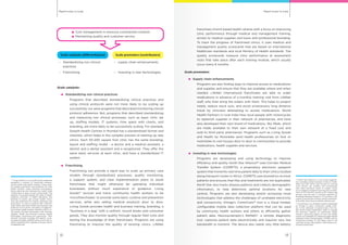 Rapid routes to scaleRapid routes to scale
1312
Cost management in resource constrained contexts
Maintaining quality and customer service
Scale catalysts (differentiators) Scale promoters (contributors)
–	 Standardizing non clinical
practices
–	 supply chain enhancements
–	Franchising –	 Investing in new technologies
Scale catalysts:
	 Standardizing non clinical practices
	 Programs that described standardizing clinical practices and
using clinical protocols were not more likely to be scaling up
successfully, nor were programs that described monitoring clinical
protocol adherence. But, programs that described standardizing
and measuring non clinical processes, such as basic clinic set
up, staffing models, IT systems, time spent with clients, and
branding, are more likely to be successfully scaling. For example,
Swasth Health Centres in Mumbai has a standardized format and
checklist, which helps in the complex process of starting up new
clinics. Each 50-200 square foot clinic has the same branding,
layout and staffing model - a doctor and a medical assistant, a
dentist and a dental assistant and a receptionist. They offer the
same basic services at each clinic, and have a standardized IT
system.
	 Franchising
	 Franchising can provide a rapid way to scale up primary care
models through standardized processes, quality monitoring,
a support system, and clear implementation plans to assist
franchisees that might otherwise be operating individual
businesses without much experience or guidance. Living
Goods47
recruits and trains community health workers to be
‘microfranchisees’ to provide some basic curative and prevention
services, while also selling medical products door to door.
Living Goods provides health and business training, branding, a
“business in a bag” with a uniform, record books and consumer
goods. They also monitor quality through regular field visits and
testing the knowledge of their franchisees. Programs are using
franchising to improve the quality of existing clinics. LifeNet
franchises church based health centres with a focus on improving
clinic performance through medical and management training,
access to medical supplies and loans and professional branding.
To track the progress of franchised clinics, it uses medical and
management quality scorecards that are based on international
healthcare standards and local Ministry of Health standards. The
quality scorecards measure clinic performance at assessment
visits that take place after each training module, which usually
occur every 6 months.
Scale promoters:
	 Supply chain enhancements
	 Programs are also finding ways to improve access to medications
and supplies and ensure that they are available where and when
needed. LifeNet International franchisees are able to order
medications in advance of a monthly training visit from LifeNet
staff, who then bring the orders with them. This helps to project
needs, reduce stock outs, and avoid unnecessary long distance
travel by clinicians attempting to access medications. World
Health Partners in rural India hires local people with motorcycles
to replenish supplies in their network of pharmacies, and have
also developed their own brand of medications, Sky Meds, which
are made available to their own network at a fixed cost and
sold to third party pharmacies. Programs such as Living Goods
and Health by Motorbike send health professionals on foot or
motorbike to visit houses door to door in communities to provide
medications, health supplies and services.
	 Investing in new technologies
	 Programs are developing and using technology to improve
efficiency and quality. North Star Alliance48
uses Corridor Medical
Transfer System (COMETS), a proprietary electronic passport
system that transmits real time patient data to their clinics located
along transport routes in Africa. COMETS uses biometrics to track
patients and ensures that files and treatments are not duplicated.
North Star also tracks disease patterns and collects demographic
information, to help determine optimal locations for new
centres. Programs are also developing and/or accessing novel
technologies that address the challenges of unreliable electricity
and connectivity. Dimagi’s CommCare49
tool is a cloud hosted,
configurable mobile data collection platform that can be used
by community health workers and others to efficiently gather
patient data. Neurosynamptic’s ReMeDi®, a remote diagnostic
tool, captures patient data electronically and requires very low
bandwidth to transmit. The device also needs very little battery
47
Living Goods is a non profit social enterprise,
operating a network of franchised entrepre-
neurial community health workers. These work-
ers support prevention and treatment for child
health, nutrition, water, sanitation and hygiene,
family planning and reproductive health while
visiting door to door in poor communities. This
support is provided through the sales of health
products, provision of health education, and
referrals to public and private health clinics.
They sell treatments for malaria, diarrhoea, and
pneumonia, as well as products like condoms,
water filters and other health and personal care
products at low prices, providing a modest liv-
ing to these health workers. Started in 2007, Liv-
ing Goods provides franchisees with business
supplies, health and business training, mobile
technology, monitoring and supervision. Their
network currently includes 674 agents cover-
ing approximately 539,200 persons and has re-
cently expanded from Uganda to Kenya. http://
livinggoods.org/
48
North Star Alliance is a non profit organiza-
tion operating along transport routes in South,
West and East Africa that focuses on serving
truck drivers, sex workers and communities
near these transport routes. It creates clinics
out of shipping containers and focuses on treat-
ment of STIs and HIV, as well as TB, malaria and
primary care services. It currently operates 32
Roadside Wellness Centres in 13 countries, with
a goal of having 100 of these centres operation-
al by 2015. http://www.northstar-alliance.org/
49
CommCare is an mHealth solution developed
by Dimagi to assist community health work-
ers in the collection of patient data. This mo-
bile phone based application helps to expand
the technical capacity of community health
workers, improving quality of care and health
worker accountability by replacing paper-based
collection tools. Dimagi began in 2002, and its
CommCare product is now being used in 40
countries across 190 projects. http://www.com-
mcarehq.org/home/
 