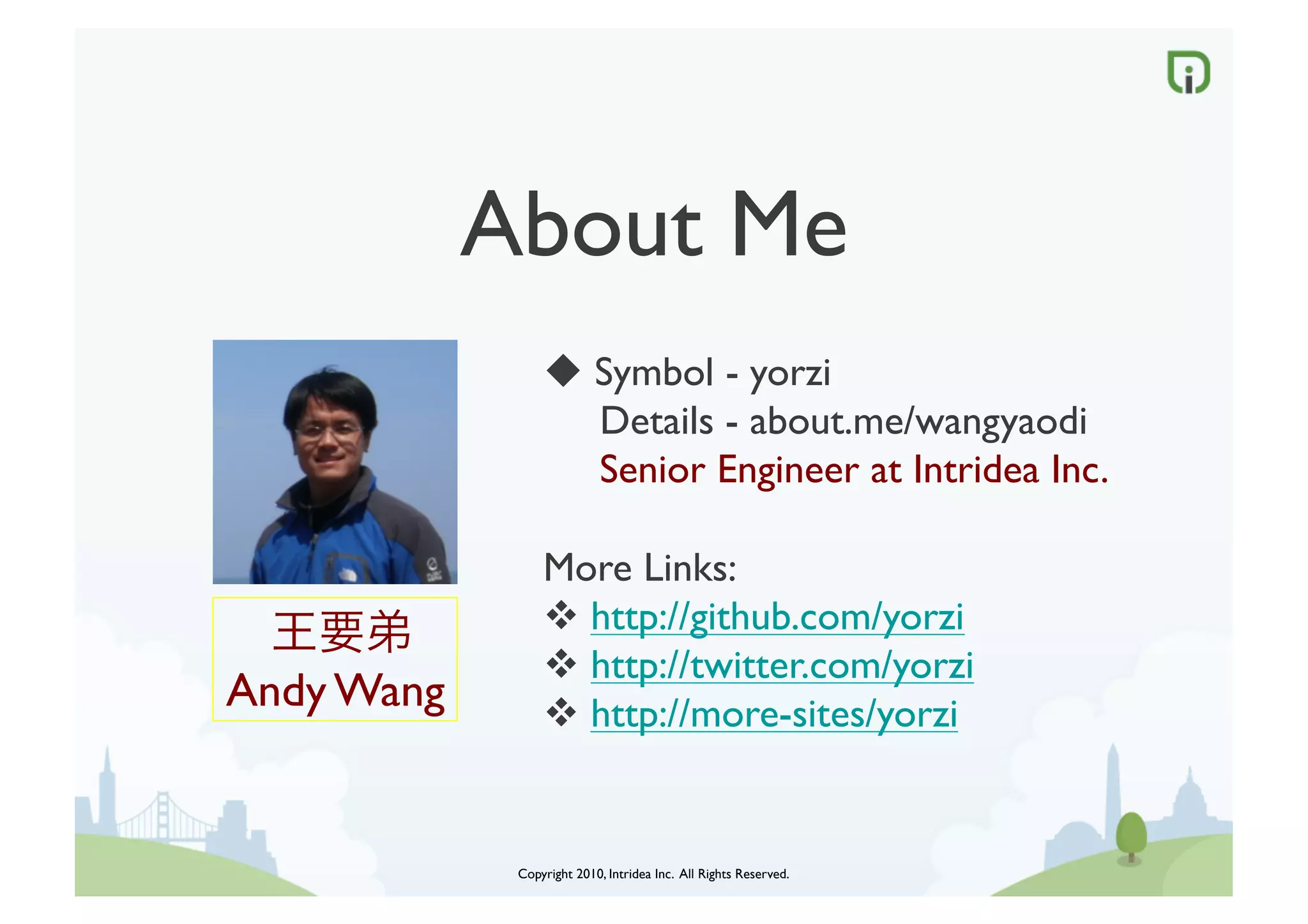 About Me	

                     Symbol - yorzi	

                      Details - about.me/wangyaodi                      	

                      Senior Engineer at Intridea Inc.	


                    More Links:	

        	

          http://github.com/yorzi	

                     http://twitter.com/yorzi	

Andy Wang	

         http://more-sites/yorzi	



                Copyright 2010, Intridea Inc. All Rights Reserved.	

 
