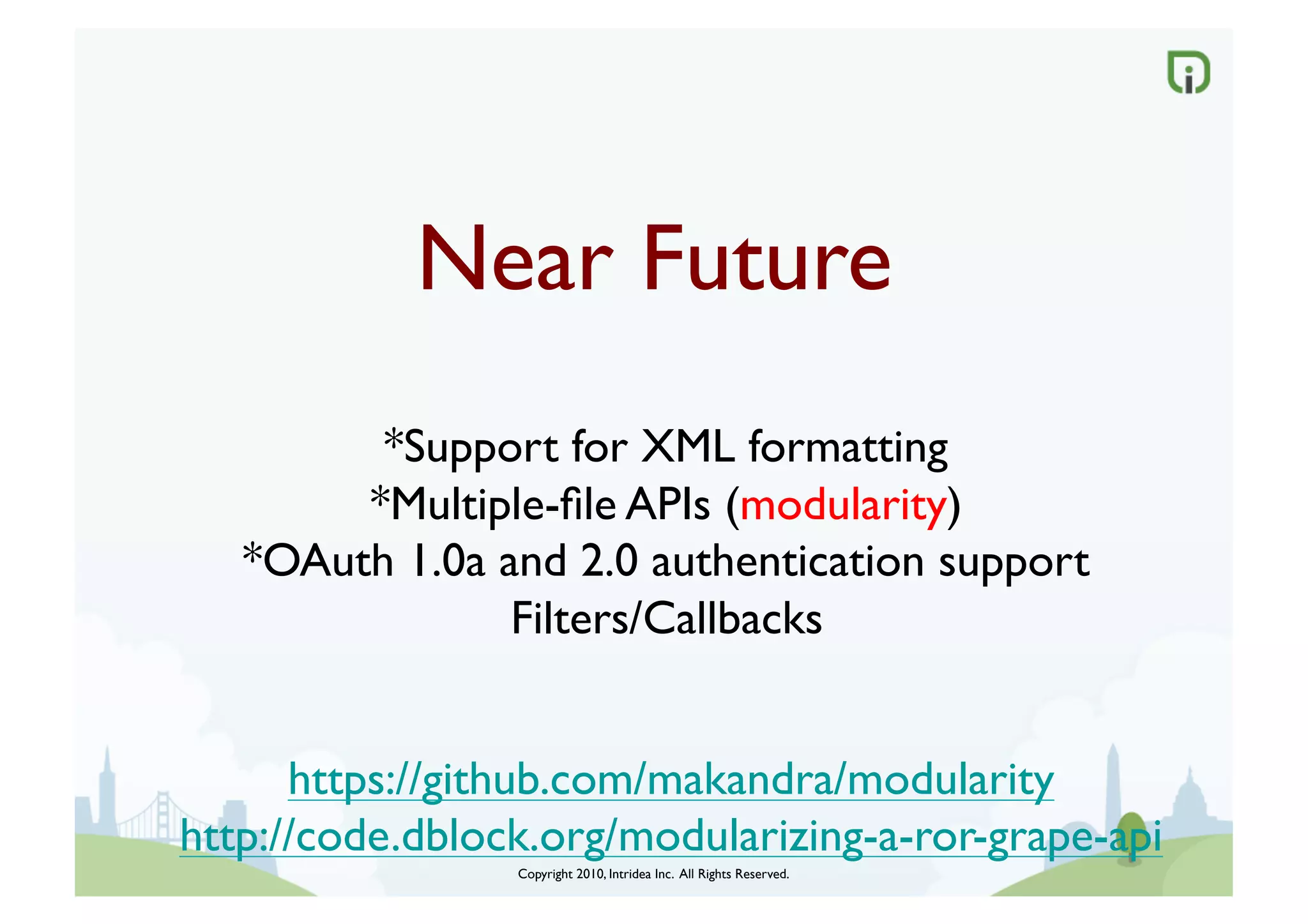 Near Future	

         *Support for XML formatting	

        *Multiple-ﬁle APIs (modularity)	

   *OAuth 1.0a and 2.0 authentication support	

                Filters/Callbacks	



      https://github.com/makandra/modularity	

http://code.dblock.org/modularizing-a-ror-grape-api	

                  Copyright 2010, Intridea Inc. All Rights Reserved.	

 