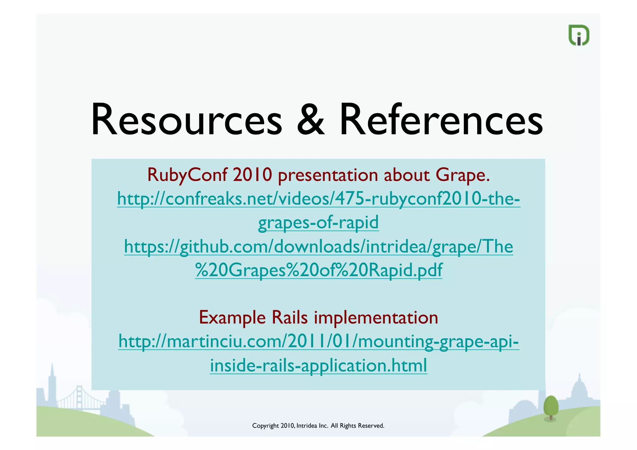 Resources  References	

     RubyConf 2010 presentation about Grape.	

 http://confreaks.net/videos/475-rubyconf2010-the-
                   grapes-of-rapid	

  https://github.com/downloads/intridea/grape/The
            %20Grapes%20of%20Rapid.pdf	


           Example Rails implementation	

 http://martinciu.com/2011/01/mounting-grape-api-
             inside-rails-application.html	


                 Copyright 2010, Intridea Inc. All Rights Reserved.	

 