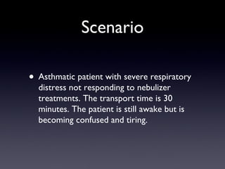 Scenario Asthmatic patient with severe respiratory distress not responding to nebulizer treatments. The transport time is 30 minutes. The patient is still awake but is becoming confused and tiring. 