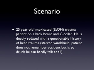 Scenario 25 year-old intoxicated (EtOH) trauma patient on a back board and C-collar. He is deeply sedated with a questionable history of head trauma (starred windshield, patient does not remember accident but is so drunk he can hardly talk at all). 